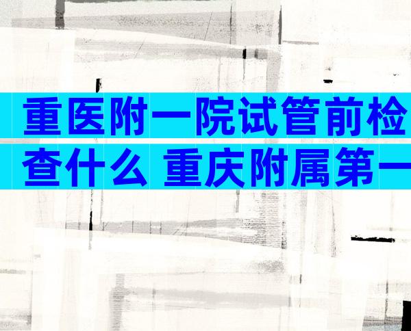 重医附一院试管前检查什么 重庆附属第一医院试管哪个医生好